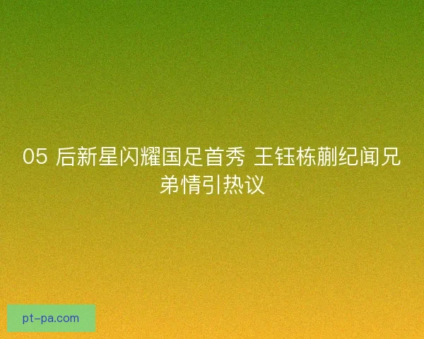 05 后新星闪耀国足首秀 王钰栋蒯纪闻兄弟情引热议