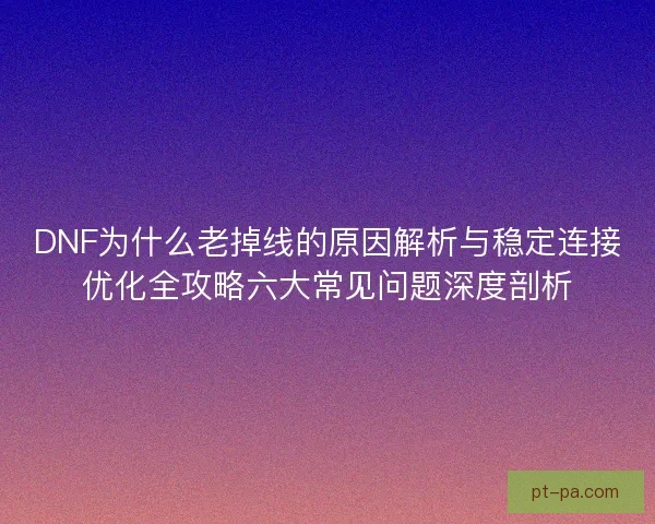 DNF为什么老掉线的原因解析与稳定连接优化全攻略六大常见问题深度剖析