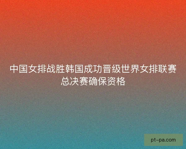 中国女排战胜韩国成功晋级世界女排联赛总决赛确保资格