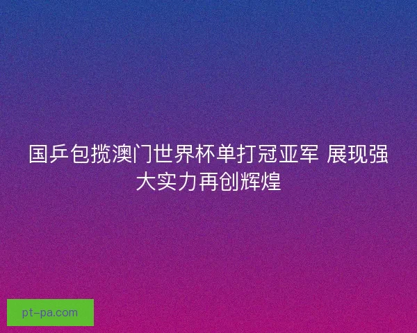 国乒包揽澳门世界杯单打冠亚军 展现强大实力再创辉煌
