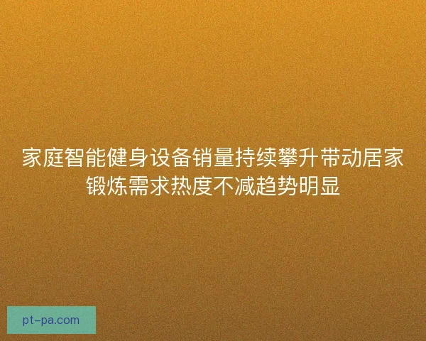 家庭智能健身设备销量持续攀升带动居家锻炼需求热度不减趋势明显
