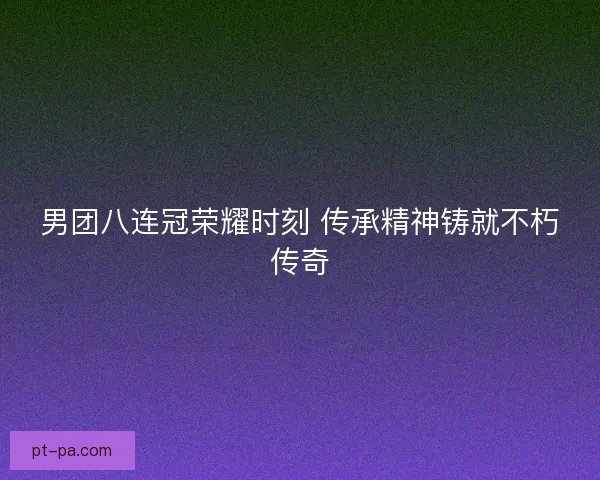 男团八连冠荣耀时刻 传承精神铸就不朽传奇