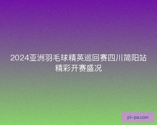 2024亚洲羽毛球精英巡回赛四川简阳站精彩开赛盛况