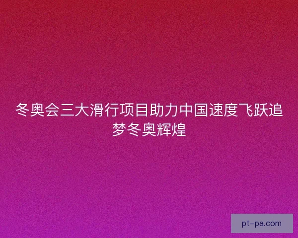 冬奥会三大滑行项目助力中国速度飞跃追梦冬奥辉煌