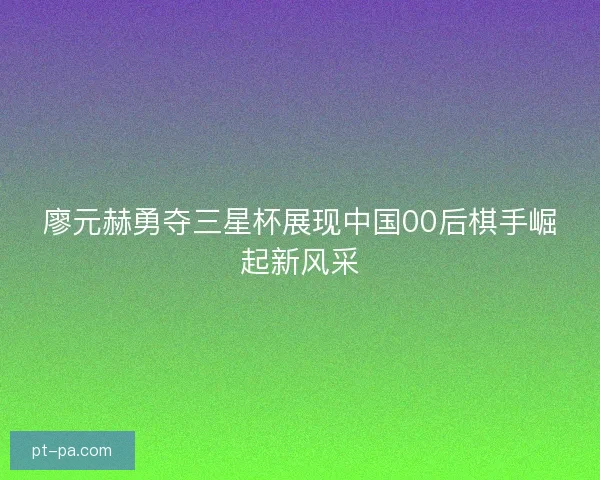 廖元赫勇夺三星杯展现中国00后棋手崛起新风采