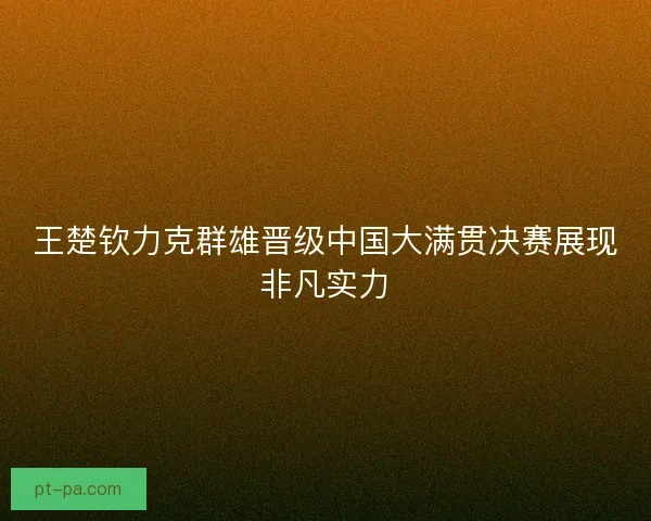 王楚钦力克群雄晋级中国大满贯决赛展现非凡实力
