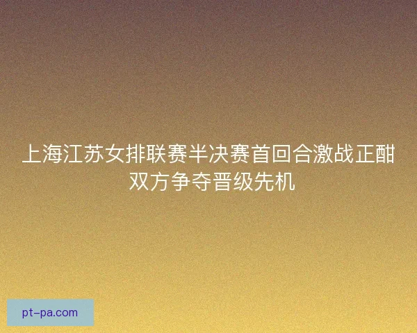 上海江苏女排联赛半决赛首回合激战正酣 双方争夺晋级先机