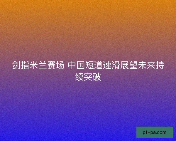 剑指米兰赛场 中国短道速滑展望未来持续突破