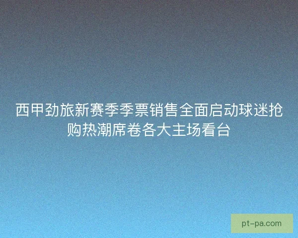 西甲劲旅新赛季季票销售全面启动球迷抢购热潮席卷各大主场看台