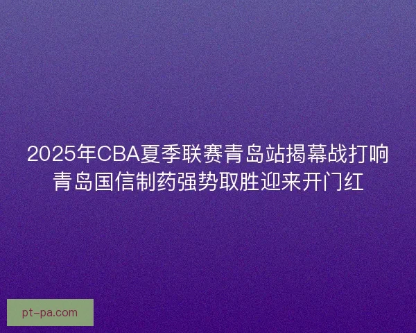 2025年CBA夏季联赛青岛站揭幕战打响青岛国信制药强势取胜迎来开门红