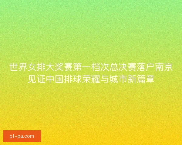 世界女排大奖赛第一档次总决赛落户南京见证中国排球荣耀与城市新篇章