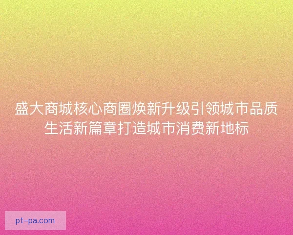 盛大商城核心商圈焕新升级引领城市品质生活新篇章打造城市消费新地标 盛大商城核心商圈焕新升级引领城市品质生活新篇章打造城市消费新地标