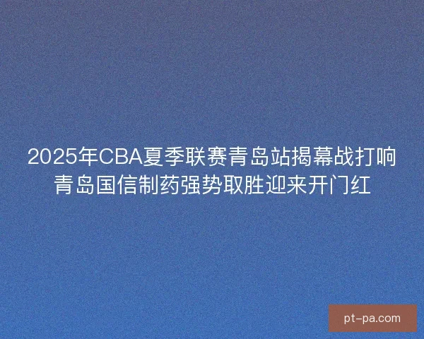 2025年CBA夏季联赛青岛站揭幕战打响青岛国信制药强势取胜迎来开门红 2025年CBA夏季联赛青岛站揭幕战打响青岛国信制药强势取胜迎来开门红
