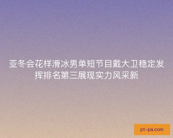 亚冬会花样滑冰男单短节目戴大卫稳定发挥排名第三展现实力风采新 亚冬会花样滑冰男单短节目戴大卫稳定发挥排名第三展现实力风采新