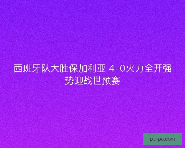 西班牙队大胜保加利亚 4-0火力全开强势迎战世预赛 西班牙队大胜保加利亚 4-0火力全开强势迎战世预赛