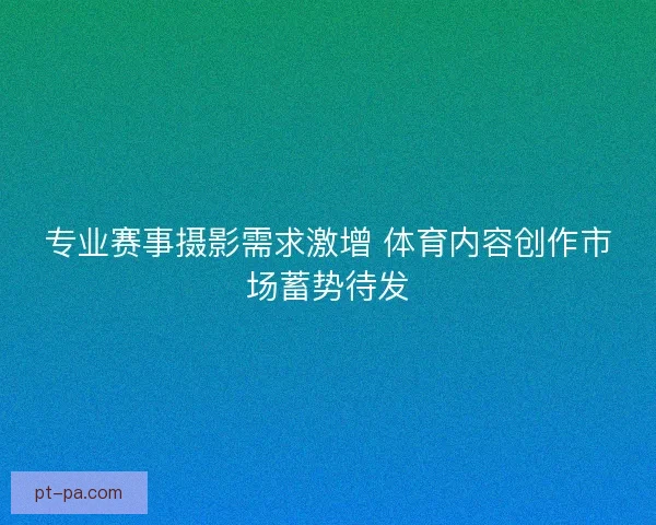 专业赛事摄影需求激增 体育内容创作市场蓄势待发 专业赛事摄影需求激增 体育内容创作市场蓄势待发