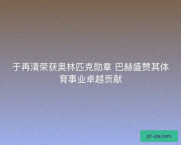 于再清荣获奥林匹克勋章 巴赫盛赞其体育事业卓越贡献 于再清荣获奥林匹克勋章 巴赫盛赞其体育事业卓越贡献