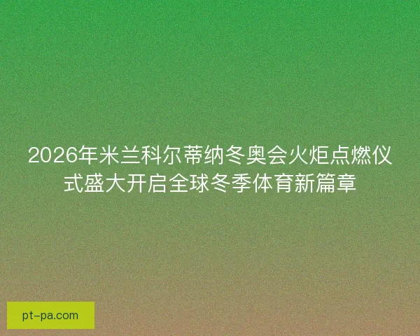 2026年米兰科尔蒂纳冬奥会火炬点燃仪式盛大开启全球冬季体育新篇章