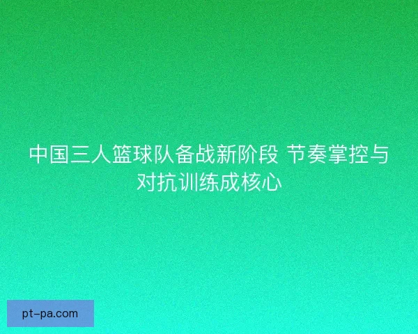 中国三人篮球队备战新阶段 节奏掌控与对抗训练成核心 中国三人篮球队备战新阶段 节奏掌控与对抗训练成核心