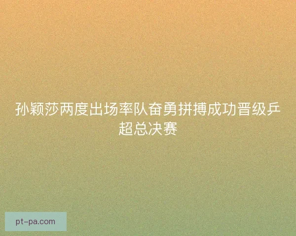 孙颖莎两度出场率队奋勇拼搏成功晋级乒超总决赛