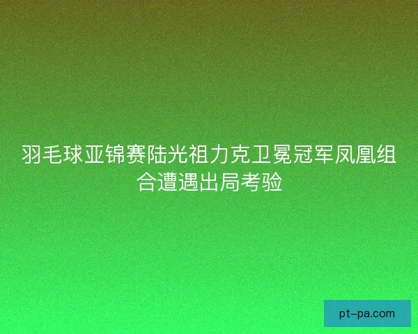 羽毛球亚锦赛陆光祖力克卫冕冠军凤凰组合遭遇出局考验