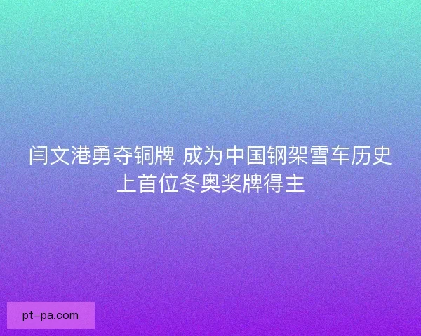 闫文港勇夺铜牌 成为中国钢架雪车历史上首位冬奥奖牌得主 闫文港勇夺铜牌 成为中国钢架雪车历史上首位冬奥奖牌得主