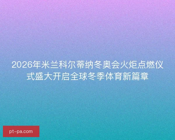 2026年米兰科尔蒂纳冬奥会火炬点燃仪式盛大开启全球冬季体育新篇章