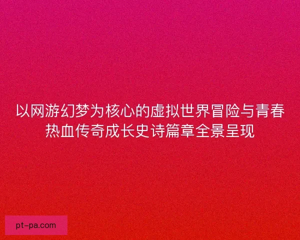 以网游幻梦为核心的虚拟世界冒险与青春热血传奇成长史诗篇章全景呈现