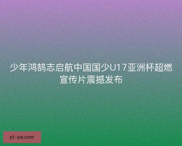 少年鸿鹄志启航中国国少U17亚洲杯超燃宣传片震撼发布