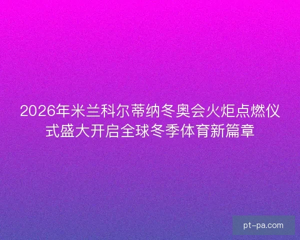 2026年米兰科尔蒂纳冬奥会火炬点燃仪式盛大开启全球冬季体育新篇章