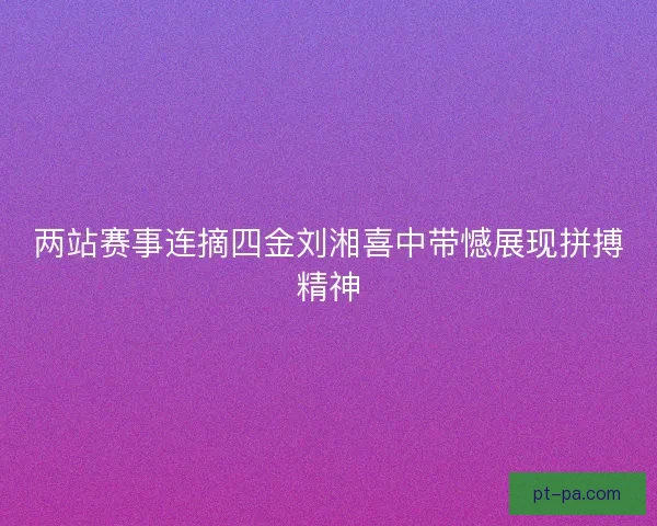 两站赛事连摘四金刘湘喜中带憾展现拼搏精神