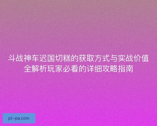 斗战神车迟国切糕的获取方式与实战价值全解析玩家必看的详细攻略指南